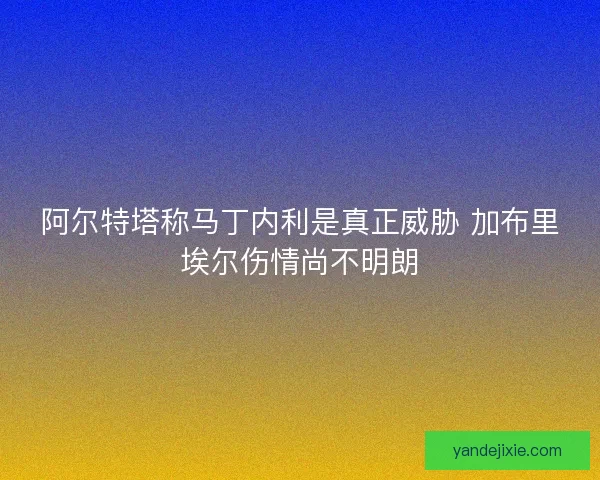 阿尔特塔称马丁内利是真正威胁 加布里埃尔伤情尚不明朗